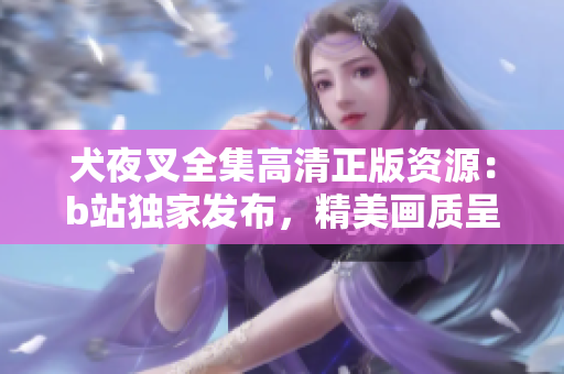 犬夜叉全集高清正版资源：b站独家发布，精美画质呈现经典故事