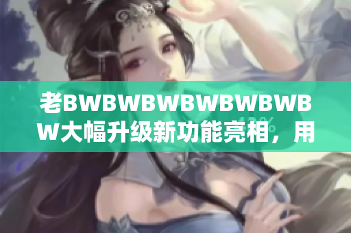 老BWBWBWBWBWBWBW大幅升级新功能亮相，用户体验再升级