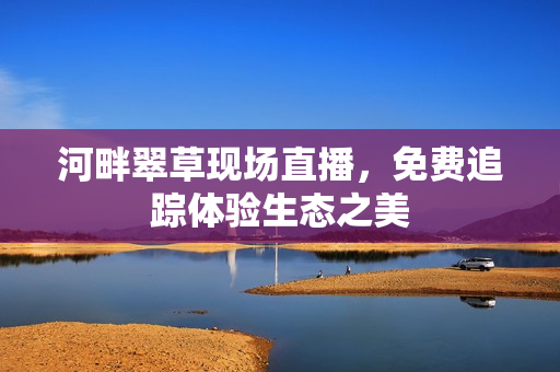 河畔翠草现场直播，免费追踪体验生态之美