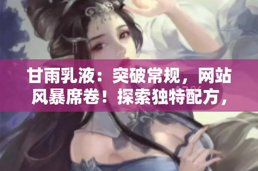 甘雨乳液：突破常规，网站风暴席卷！探索独特配方，护肤新境界。