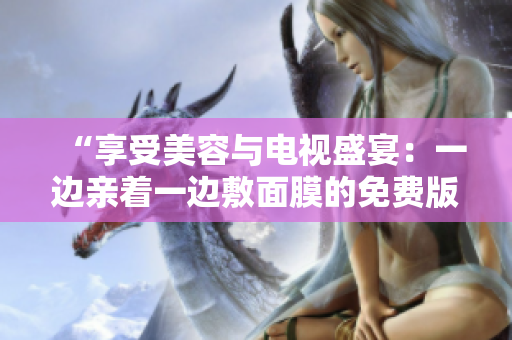 “享受美容与电视盛宴：一边亲着一边敷面膜的免费版电视新体验”