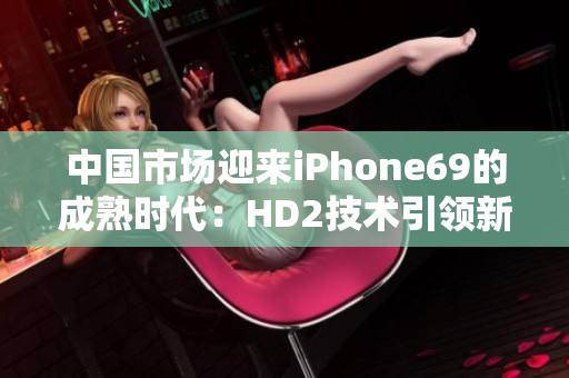 中国市场迎来iPhone69的成熟时代：HD2技术引领新一代智能手机发展