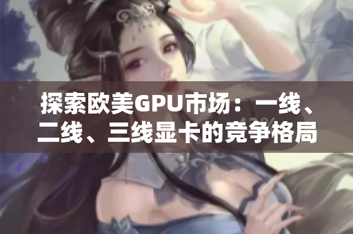 探索欧美GPU市场：一线、二线、三线显卡的竞争格局