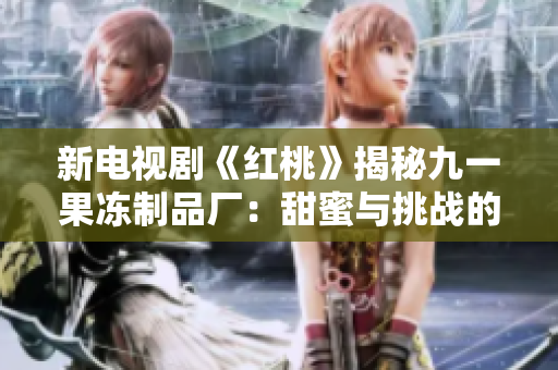新电视剧《红桃》揭秘九一果冻制品厂：甜蜜与挑战的故事