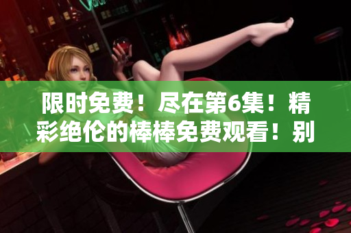 限时免费！尽在第6集！精彩绝伦的棒棒免费观看！别错过！