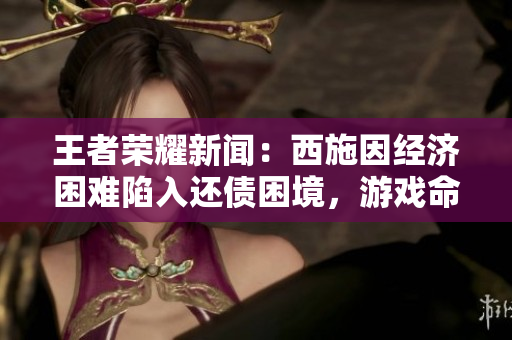 王者荣耀新闻：西施因经济困难陷入还债困境，游戏命运备受关注