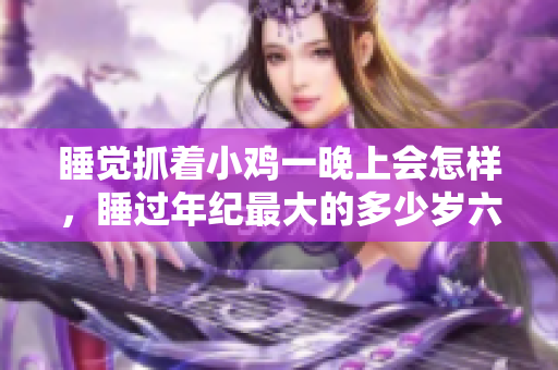睡觉抓着小鸡一晚上会怎样，睡过年纪最大的多少岁六十多，水润紧致销魂低吟古代，水润紧致销魂低吟，说说都是怎么的干对象的，睡眠を取らなくてもいい423