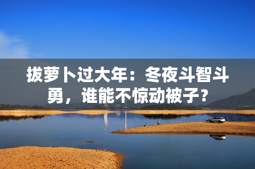 拔萝卜过大年：冬夜斗智斗勇，谁能不惊动被子？