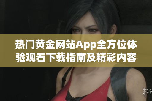 热门黄金网站App全方位体验观看下载指南及精彩内容推荐