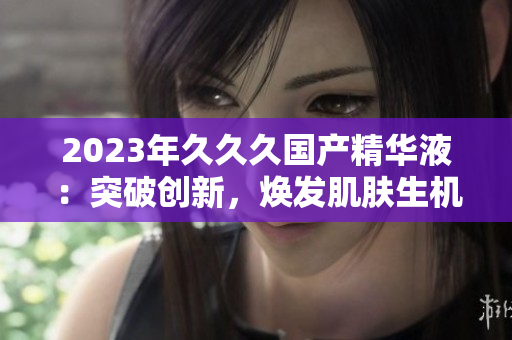 2023年久久久国产精华液：突破创新，焕发肌肤生机！