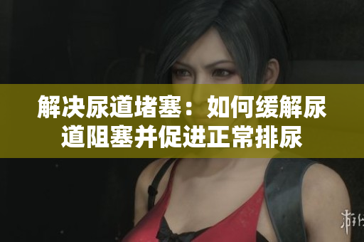 解决尿道堵塞：如何缓解尿道阻塞并促进正常排尿