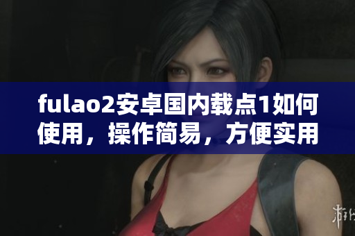 fulao2安卓国内载点1如何使用，操作简易，方便实用
