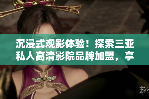 沉浸式观影体验！探索三亚私人高清影院品牌加盟，享受影像盛宴！