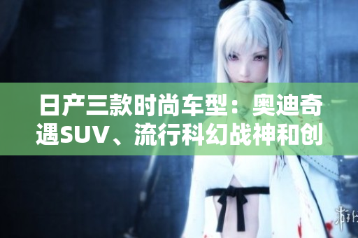 日产三款时尚车型：奥迪奇遇SUV、流行科幻战神和创新光环跑车