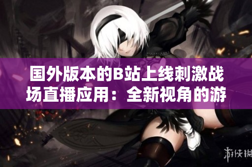 国外版本的B站上线刺激战场直播应用：全新视角的游戏体验