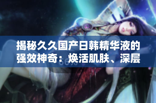 揭秘久久国产日韩精华液的强效神奇：焕活肌肤、深层修护，绽放年轻光彩！