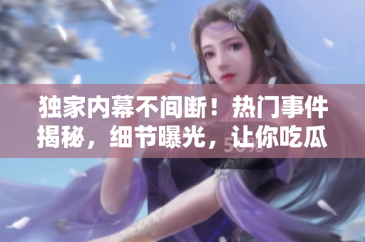 独家内幕不间断！热门事件揭秘，细节曝光，让你吃瓜不停歇