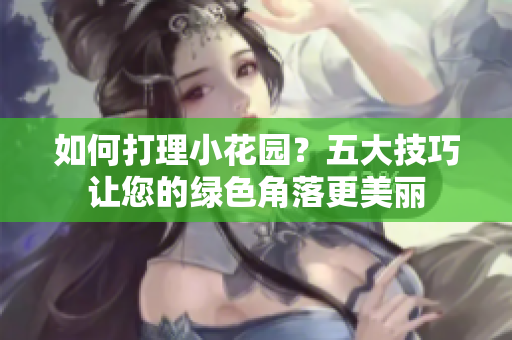 如何打理小花园？五大技巧让您的绿色角落更美丽