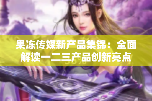 果冻传媒新产品集锦：全面解读一二三产品创新亮点