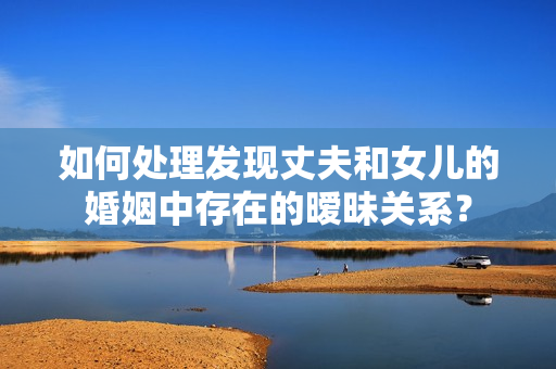 如何处理发现丈夫和女儿的婚姻中存在的暧昧关系？