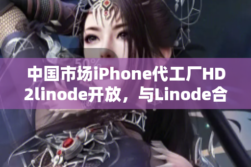 中国市场iPhone代工厂HD2linode开放，与Linode合作推动成熟产业
