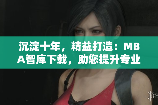 沉淀十年，精益打造：MBA智库下载，助您提升专业能力