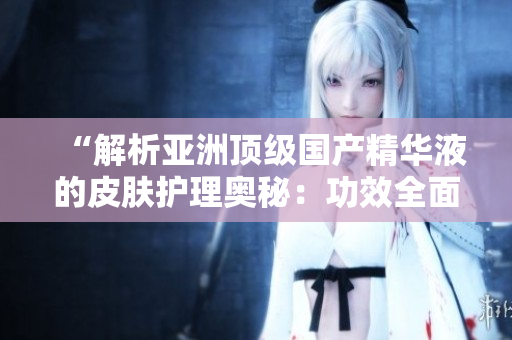 “解析亚洲顶级国产精华液的皮肤护理奥秘：功效全面分析与实用建议”
