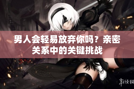 男人会轻易放弃你吗？亲密关系中的关键挑战