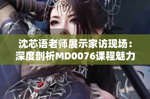 沈芯语老师展示家访现场：深度剖析MD0076课程魅力