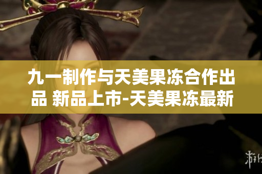 九一制作与天美果冻合作出品 新品上市-天美果冻最新口味震撼登场
