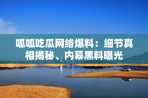 呱呱吃瓜网络爆料：细节真相揭秘、内幕黑料曝光