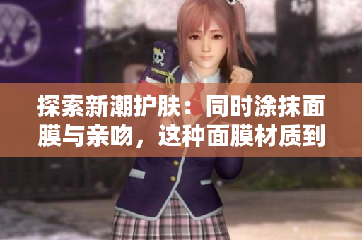 探索新潮护肤：同时涂抹面膜与亲吻，这种面膜材质到底是什么？