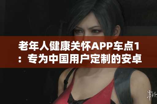 老年人健康关怀APP车点1：专为中国用户定制的安卓版，功能丰富多样