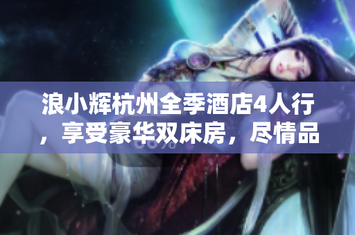 浪小辉杭州全季酒店4人行，享受豪华双床房，尽情品味浪漫杭州夜景