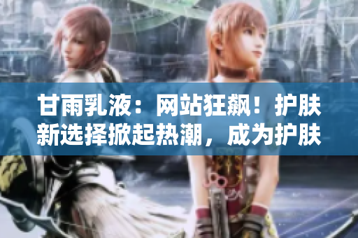 甘雨乳液：网站狂飙！护肤新选择掀起热潮，成为护肤界新宠！