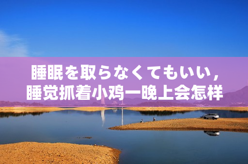 睡眠を取らなくてもいい，睡觉抓着小鸡一晚上会怎样，睡过年纪最大的多少岁六十多，水润紧致销魂低吟古代，水润紧致销魂低吟，说说都是怎么的干对象的196