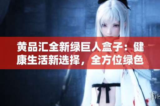 黄品汇全新绿巨人盒子：健康生活新选择，全方位绿色生活体验