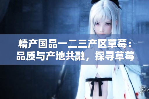 精产国品一二三产区草莓：品质与产地共融，探寻草莓文化多样性