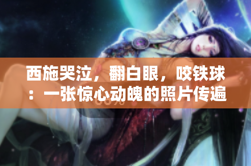 西施哭泣，翻白眼，咬铁球：一张惊心动魄的照片传遍网络，引发热议