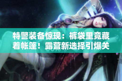 特警装备惊现：裤袋里竟藏着帐篷！露营新选择引爆关注