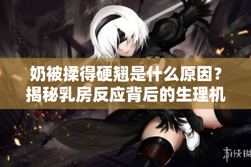 奶被揉得硬翘是什么原因？揭秘乳房反应背后的生理机制