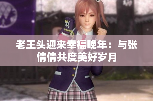 老王头迎来幸福晚年：与张倩倩共度美好岁月
