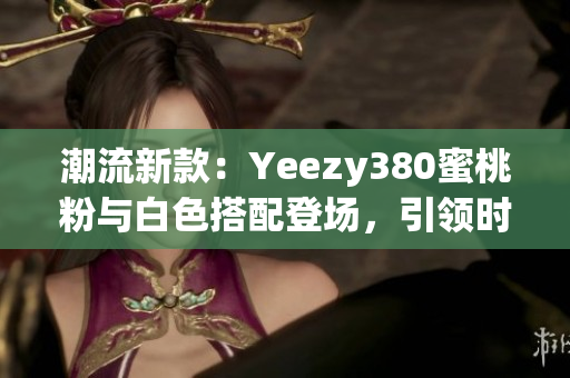 潮流新款：Yeezy380蜜桃粉与白色搭配登场，引领时尚潮流