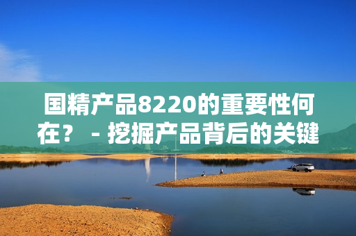 国精产品8220的重要性何在？ - 挖掘产品背后的关键价值