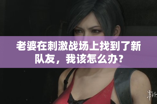 老婆在刺激战场上找到了新队友，我该怎么办？