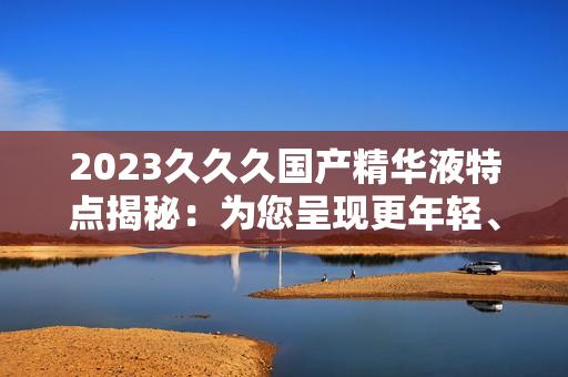2023久久久国产精华液特点揭秘：为您呈现更年轻、更光滑的肌肤