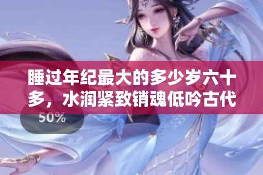 睡过年纪最大的多少岁六十多，水润紧致销魂低吟古代，水润紧致销魂低吟，说说都是怎么的干对象的，睡眠を取らなくてもいい，睡觉抓着小鸡一晚上会怎样1040