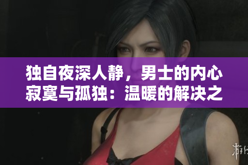 独自夜深人静，男士的内心寂寞与孤独：温暖的解决之道