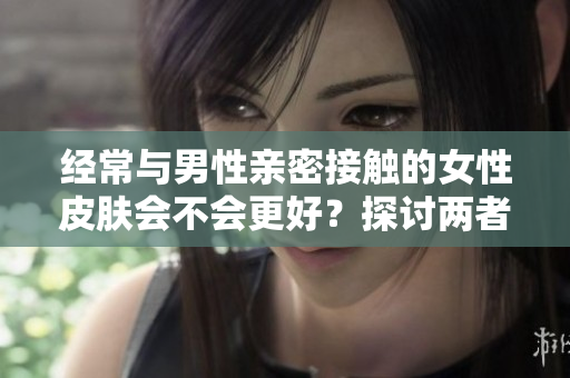 经常与男性亲密接触的女性皮肤会不会更好？探讨两者之间的关联与影响因素