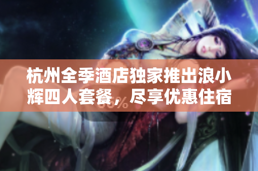 杭州全季酒店独家推出浪小辉四人套餐，尽享优惠住宿体验！